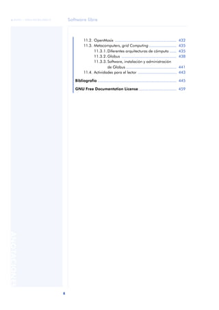 © FUOC • XP04/90785/00019       Software libre



                                           11.2. OpenMosix ......................................................    432
                                           11.3. Metacomputers, grid Computing ........................              435
                                                 11.3.1. Diferentes arquitecturas de cómputo ......                  435
                                                 11.3.2. Globus ................................................     438
                                                 11.3.3. Software, instalación y administración
                                                         de Globus ............................................      441
                                           11.4. Actividades para el lector ..................................       443

                                     Bibliografía ..................................................................... 445

                                     GNU Free Documentation License ................................. 459
ANOTACIONES




                              8
 