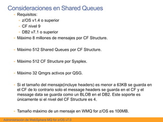 Consideraciones en Shared Queues
      • Requisitos:
         • z/OS v1.4 o superior
         • CF nivel 9
         • DB2 v7.1 o superior
      • Máximo 8 millones de mensajes por CF Structure.


      • Máximo 512 Shared Queues por CF Structure.


      • Máximo 512 CF Structure por Sysplex.


      • Máximo 32 Qmgrs activos por QSG.


      • Si el tamaño del mensaje(incluye headers) es menor a 63KB se guarda en
        el CF de lo contrario solo el message headers se guarda en el CF y el
        message data se guarda como un BLOB en el DB2. Este soporte es
        únicamente si el nivel del CF Structure es 4.

      • Tamaño máximo de un mensaje en WMQ for z/OS es 100MB.

Administración de WebSphere MQ for z/OS v7.0
 