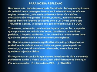 PARA NOSSA REFLEXÃO Nascemos nús. Nada trouxemos da Eternidade. Tudo que adquirirmos de material nesta passagem terrena será administrado por nós em regime de usufruto, pois nada poderemos levar. Os caixões mortuários não têm gavetas. Somos, portanto, administradores desses bens e o faremos de acordo com a Lei Divina com o seu Tribunal de Contas.  A sanção aos que infringem a LEI é a DOR.  Trouxemos, entretanto, uma imensa riqueza que, na Terra, aqueles que a possuem, na maioria das vezes, banaliza-a - os sentidos perfeitos, o impulso realizador, o lar, a família e tantos outros bens que a vida proporciona a inconscientes privilegiados.  Se olharmos para a parcela significativa dos não privilegiados, os portadores de deficiências em todos os graus, grande parte de nascença, os nascidos em lares miseráveis, somos levados a questionar a justiça divina.  E chegaremos a conclusão que somos devedores da vida, e somente poderemos saldar o nosso débito, bem administrando os bens que Ela  nos concedeu.  É o tema deste PPS.  J. Meirelles 
