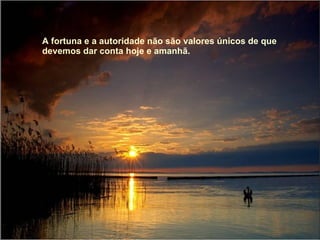A fortuna e a autoridade não são valores únicos de que devemos dar conta hoje e amanhã.  