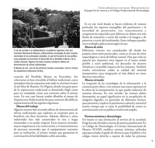 Cómo administrar un museo: Manual práctico
El papel de los museos y el Código Profesional de Deontología
5
A raíz de acceder a la independencia, el gobierno nigeriano creó una
Comisión Nacional de Museos y Monumentos encargada de abrir museos
nacionales en las principales ciudades, lo que forma parte de una política
cuyo propósito es promover el desarrollo de la identidad cultural y de la
unidad nacional. Algunos de estos museos instalaron talleres de
demostración de oficios tradicionales.
El Museo de Jos, uno de los primeros museos nacionales, creó un museo
de arquitectura tradicional (arriba).
creación del Nordiska Museet en Estocolmo. Sus
colecciones se han extendido al hábitat tradicional, cuyos
ejemplares fueron expuestos más tarde en el primer museo
al aire libre de Skansen. En Nigeria, donde una gran parte
de la arquitectura tradicional es demasiado frágil como
para ser trasladada, existe una variación sobre el mismo
tema. En este caso fueron traídos albañiles al museo de
ArquitecturaTradicional de Jos para construir allí edificios
representativosdelasregionesnigerianas.
Museos del trabajo
Algunos museos han recreado talleres de demostración de
oficios tradicionales que explotan en ocasiones para su
beneficio con fines lucrativos. Además, fábricas y sitios
industriales han sido conservados in situ y luego
restaurados a su estado original. Estos museos conceden
mayor importancia a la conservación y el mantenimiento
de procesos ancestrales que al equipamiento necesario
para su realización, al mismo tiempo que garantizan la
continuacióndelashabilidadesaellosasociadas.
Es en este nivel donde se hacen evidentes de manera
particular los aspectos intangibles del patrimonio y la
necesidad de preservarlos. Los conocimientos y
competencias requeridos para fabricar un objeto son más
fáciles de transmitir a través del sonido y la imagen y de
preservar a través del multimedia. Estos enfoques pueden
tenermúltiplesaplicacionessegúnelcaso.
Museos de sitios
Diferentes criterios son considerados allí donde los
propios sitios están preservados, como es el caso de sitios
arqueológicos y áreas de hábitat natural. Hay que velar en
especial por mantener estos lugares en el mejor estado
posible a nivel ambiental, sin descuidar los factores
climáticos y el posible impacto de los visitantes. También
resulta conveniente cuidar la calidad del material
interpretativo cuya integración al sitio deberá ser tanto
discretacomoeficaz.
Museos virtuales
La irrupción de las tecnologías de la información y la
comunicación ofrece a los museos una nueva apertura en
la esfera de la interpretación, lo que puede traducirse de
maneras diversas. En este sentido, los museos deben
desempeñar un papel significativo en la recopilación de
imágenes digitales, en particular de diferentes fuentes,
para presentar y explicar el patrimonio cultural y natural al
mismo tiempo que se tiene la posibilidad de entrar en
comunicaciónconunpúblicomuchomásamplio.
Normas mínimas y deontología
Un museo es una institución al servicio de la sociedad.
Exige los más elevados criterios de práctica profesional. En
su Código de Deontología, el Consejo Internacional de
Museos (ICOM) establece normas mínimas utilizadas
aquí para señalar el grado de eficiencia que el público y los
colegas tienen derecho a esperar de todas las personas
 