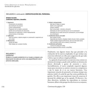 154
Cómo administrar un museo: Manual práctico
Gestión de los efectivos
RECUADRO 6: continuación. ESPECIFICACIÓN DEL PERSONAL
Atributos buscados
Condiciones requeridas y deseables:
1. Experiencia
Conservación de ejemplares
Documentación de procesos
Control medioambiental
Preparación de los objetos a presentar
Gestión de los almacenes de colecciones
Dispositivos de supervisión y control medioambiental
Conocimientos en informática
2. Calificación
Nivel de estudios o diploma exigido en conservación o experiencia en
este campo.
3. Motivaciones
Sentido del deber
Debe trabajar por su propia iniciativa.
4. Actitud y temperamento
Apto para el trabajo en equipo
Talento como organizador
Enfoque metódico
Buen comunicador –instruido y elocuente
Interesado por todo lo que tiene que ver con la conservación
Interesado por las nuevas técnicas de conservación y las tecnologías
de la información
5. Condiciones físicas y de salud
Buen estado de salud
Capacidad para levantar y desplazar objetos de peso medio a pesados
Pueden aceptarse algunas deficiencias, pero son esenciales buena
vista (incluida la visión de los colores) y fuerza física
6. Condiciones particulares
Licencia de conducción válida
(fecha de preparación/última revisión: xx/xx/200x)
RECUADRO 7:
EJERCICIO
Analice un puesto existente en su museo y prepare una
descripción de este así como una especificación de la
persona adecuada.
Finalmente, tras algunos meses, hay que proceder a la
evaluación de los nuevos empleados, lo que incluye una
entrevista informal con ellos para asegurarse de que todo
vabienyquenosubyaceningúnproblema.
La captación de personal es un ejercicio muy costoso en
términos de tiempo y puede serlo también en términos de
dinero destinado a gastos de anuncios y otros.
Inevitablemente, el nuevo empleado requerirá algunos
meses para encontrar su camino, mostrar su competencia
y dar lo mejor de sí en sus nuevas funciones. Una
importante rotación de personal es al mismo tiempo una
práctica inútil y la señal de que hay serios problemas de
gestión. Por ello es tan importante tratar de conservar el
personal de calidad que se ha captado. El director y los
altos directivos, incluidos los especialistas en recursos
humanos, deben velar porque los efectivos en su conjunto,
Continuación página 150
 