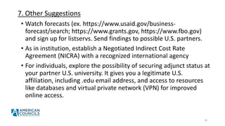 7. Other Suggestions
• Watch forecasts (ex. https://www.usaid.gov/business-
forecast/search; https://www.grants.gov, https://www.fbo.gov)
and sign up for listservs. Send findings to possible U.S. partners.
• As in institution, establish a Negotiated Indirect Cost Rate
Agreement (NICRA) with a recognized international agency
• For individuals, explore the possibility of securing adjunct status at
your partner U.S. university. It gives you a legitimate U.S.
affiliation, including .edu email address, and access to resources
like databases and virtual private network (VPN) for improved
online access.
30
 