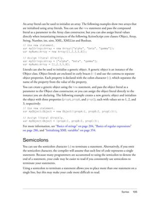 An array literal can be used to initialize an array. The following examples show two arrays that
are initialized using array literals. You can use the new statement and pass the compound
literal as a parameter to the Array class constructor, but you can also assign literal values
directly when instantiating instances of the following ActionScript core classes: Object, Array,
String, Number, int, uint, XML, XMLList and Boolean.
// Use new statement.
var myStrings:Array = new Array(["alpha", "beta", "gamma"]);
var myNums:Array = new Array([1,2,3,5,8]);
// Assign literal directly.
var myStrings:Array = ["alpha", "beta", "gamma"];
var myNums:Array = [1,2,3,5,8];

Literals can also be used to initialize a generic object. A generic object is an instance of the
Object class. Object literals are enclosed in curly braces ({}) and use the comma to separate
object properties. Each property is declared with the colon character (:), which separates the
name of the property from the value of the property.
You can create a generic object using the new statement, and pass the object literal as a
parameter to the Object class constructor, or you can assign the object literal directly to the
instance you are declaring. The following example creates a new generic object and initializes
the object with three properties (propA, propB, and propC), each with values set to 1, 2, and
3, respectively:
// Use new statement.
var myObject:Object = new Object({propA:1, propB:2, propC:3});
// Assign literal directly.
var myObject:Object = {propA:1, propB:2, propC:3};

For more information, see “Basics of strings” on page 204, “Basics of regular expressions”
on page 286, and “Initializing XML variables” on page 354.

Semicolons
You can use the semicolon character (;) to terminate a statement. Alternatively, if you omit
the semicolon character, the compiler will assume that each line of code represents a single
statement. Because many programmers are accustomed to using the semicolon to denote the
end of a statement, your code may be easier to read if you consistently use semicolons to
terminate your statements.
Using a semicolon to terminate a statement allows you to place more than one statement on a
single line, but this may make your code more difficult to read.

Syntax

105

 