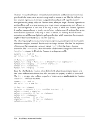 There are two subtle differences between function statements and function expressions that
you should take into account when choosing which technique to use. The first difference is
that function expressions do not exist independently as objects with regard to memory
management and garbage collection. In other words, when you assign a function expression to
another object, such as an array element or an object property, you create the only reference to
that function expression in your code. If the array or object to which your function expression
is attached goes out of scope or is otherwise no longer available, you will no longer have access
to the function expression. If the array or object is deleted, the memory that the function
expression uses will become eligible for garbage collection, which means that the memory is
eligible to be reclaimed and reused for other purposes.
The following example shows that for a function expression, once the property to which the
expression is assigned is deleted, the function is no longer available. The class Test is dynamic,
which means that you can add a property named functionExp that holds a function
expression. The functionExp() function can be called with the dot operator, but once the
functionExp property is deleted, the function is no longer accessible.
dynamic class Test {}
var myTest:Test = new Test();
// function expression
myTest.functionExp = function () { trace("Function expression") };
myTest.functionExp();
// Function expression
delete myTest.functionExp;
myTest.functionExp();
// error

If, on the other hand, the function is first defined with a function statement, it exists as its
own object and continues to exist even after you delete the property to which it is attached.
The delete operator only works on properties of objects, so even a call to delete the function
stateFunc() itself does not work.
dynamic class Test {}
var myTest:Test = new Test();
// function statement
function stateFunc() { trace("Function statement") }
myTest.statement = stateFunc;
myTest.statement(); // Function statement
delete myTest.statement;
delete stateFunc;
// no effect
stateFunc();
// Function statement
myTest.statement(); // error

126

ActionScript language and syntax

 