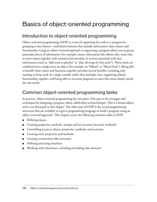 Basics of object-oriented programming
Introduction to object-oriented programming
Object-oriented programming (OOP) is a way of organizing the code in a program by
grouping it into objects—individual elements that include information (data values) and
functionality. Using an object-oriented approach to organizing a program allows you to group
particular pieces of information (for example, music information like album title, track title,
or artist name) together with common functionality or actions associated with that
information (such as “add track to playlist” or “play all songs by this artist”). These items are
combined into a single item, an object (for example, an “Album” or “MusicTrack”). Being able
to bundle these values and functions together provides several benefits, including only
needing to keep track of a single variable rather than multiple ones, organizing related
functionality together, and being able to structure programs in ways that more closely match
the real world.

Common object-oriented programming tasks
In practice, object-oriented programming has two parts. One part is the strategies and
techniques for designing a program (often called object-oriented design). This is a broad subject
and is not discussed in this chapter. The other part of OOP is the actual programming
structures that are available in a given programming language to build a program using an
object-oriented approach. This chapter covers the following common tasks in OOP:
■

Defining classes

■

Creating properties, methods, and get and set accessors (accessor methods)

■

Controlling access to classes, properties, methods, and accessors

■

Creating static properties and methods

■

Creating enumeration-like structures

■

Defining and using interfaces

■

Working with inheritance, including overriding class elements

138

Object-oriented programming in ActionScript

 
