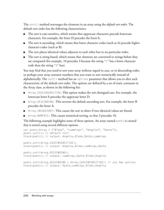 The sort() method rearranges the elements in an array using the default sort order. The
default sort order has the following characteristics:
■

The sort is case-sensitive, which means that uppercase characters precede lowercase
characters. For example, the letter D precedes the letter b.

■

The sort is ascending, which means that lower character codes (such as A) precede higher
character codes (such as B).

■

The sort places identical values adjacent to each other but in no particular order.

■

The sort is string-based, which means that elements are converted to strings before they
are compared (for example, 10 precedes 3 because the string "1" has a lower character
code than the string "3" has).

You may find that you need to sort your array without regard to case, or in descending order,
or perhaps your array contains numbers that you want to sort numerically instead of
alphabetically. The sort() method has an options parameter that allows you to alter each
characteristic of the default sort order. The options are defined by a set of static constants in
the Array class, as shown in the following list:
■

■

Array.CASEINSENSITIVE: This option makes the sort disregard case. For example, the
lowercase letter b precedes the uppercase letter D.
Array.DESCENDING:

This reverses the default ascending sort. For example, the letter B

precedes the letter A.
■

Array.UNIQUESORT:

■

Array.NUMERIC:

This causes the sort to abort if two identical values are found.

This causes numerical sorting, so that 3 precedes 10.

The following example highlights some of these options. An array named poets is created
that is sorted using several different options.
var poets:Array = ["Blake", "cummings", "Angelou", "Dante"];
poets.sort(); // default sort
trace(poets); // output: Angelou,Blake,Dante,cummings
poets.sort(Array.CASEINSENSITIVE);
trace(poets); // output: Angelou,Blake,cummings,Dante
poets.sort(Array.DESCENDING);
trace(poets); // output: cummings,Dante,Blake,Angelou
poets.sort(Array.DESCENDING | Array.CASEINSENSITIVE); // use two options
trace(poets); // output: Dante,cummings,Blake,Angelou

230

Working with arrays

 