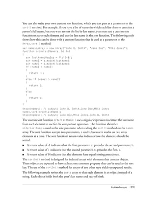 You can also write your own custom sort function, which you can pass as a parameter to the
sort() method. For example, if you have a list of names in which each list element contains a
person’s full name, but you want to sort the list by last name, you must use a custom sort
function to parse each element and use the last name in the sort function. The following code
shows how this can be done with a custom function that is used as a parameter to the
Array.sort() method:
var names:Array = new Array("John Q. Smith", "Jane Doe", "Mike Jones");
function orderLastName(a, b):int
{
var lastName:RegExp = /bS+$/;
var name1 = a.match(lastName);
var name2 = b.match(lastName);
if (name1 < name2)
{
return -1;
}
else if (name1 > name2)
{
return 1;
}
else
{
return 0;
}
}
trace(names); // output: John Q. Smith,Jane Doe,Mike Jones
names.sort(orderLastName);
trace(names); // output: Jane Doe,Mike Jones,John Q. Smith

The custom sort function orderLastName() uses a regular expression to extract the last name
from each element to use for the comparison operation. The function identifier
orderLastName is used as the sole parameter when calling the sort() method on the names
array. The sort function accepts two parameters, a and b, because it works on two array
elements at a time. The sort function’s return value indicates how the elements should be
sorted:
■

A return value of -1 indicates that the first parameter, a, precedes the second parameter, b.

■

A return value of 1 indicates that the second parameter, b, precedes the first, a.

■

A return value of 0 indicates that the elements have equal sorting precedence.

The sortOn() method is designed for indexed arrays with elements that contain objects.
These objects are expected to have at least one common property that can be used as the sort
key. The use of the sortOn() method for arrays of any other type yields unexpected results.
The following example revises the poets array so that each element is an object instead of a
string. Each object holds both the poet’s last name and year of birth.

Indexed arrays

231

 