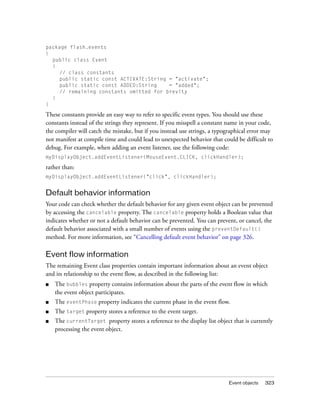 package flash.events
{
public class Event
{
// class constants
public static const ACTIVATE:String = "activate";
public static const ADDED:String
= "added";
// remaining constants omitted for brevity
}
}

These constants provide an easy way to refer to specific event types. You should use these
constants instead of the strings they represent. If you misspell a constant name in your code,
the compiler will catch the mistake, but if you instead use strings, a typographical error may
not manifest at compile time and could lead to unexpected behavior that could be difficult to
debug. For example, when adding an event listener, use the following code:
myDisplayObject.addEventListener(MouseEvent.CLICK, clickHandler);

rather than:
myDisplayObject.addEventListener("click", clickHandler);

Default behavior information
Your code can check whether the default behavior for any given event object can be prevented
by accessing the cancelable property. The cancelable property holds a Boolean value that
indicates whether or not a default behavior can be prevented. You can prevent, or cancel, the
default behavior associated with a small number of events using the preventDefault()
method. For more information, see “Cancelling default event behavior” on page 326.

Event flow information
The remaining Event class properties contain important information about an event object
and its relationship to the event flow, as described in the following list:
■

The bubbles property contains information about the parts of the event flow in which
the event object participates.

■

The eventPhase property indicates the current phase in the event flow.

■

The target property stores a reference to the event target.

■

The currentTarget property stores a reference to the display list object that is currently
processing the event object.

Event objects

323

 