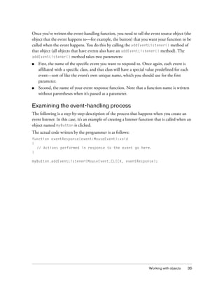 Once you’ve written the event-handling function, you need to tell the event source object (the
object that the event happens to—for example, the button) that you want your function to be
called when the event happens. You do this by calling the addEventListener() method of
that object (all objects that have events also have an addEventListener() method). The
addEventListener() method takes two parameters:
■

First, the name of the specific event you want to respond to. Once again, each event is
affiliated with a specific class, and that class will have a special value predefined for each
event—sort of like the event’s own unique name, which you should use for the first
parameter.

■

Second, the name of your event response function. Note that a function name is written
without parentheses when it’s passed as a parameter.

Examining the event-handling process
The following is a step-by-step description of the process that happens when you create an
event listener. In this case, it’s an example of creating a listener function that is called when an
object named myButton is clicked.
The actual code written by the programmer is as follows:
function eventResponse(event:MouseEvent):void
{
// Actions performed in response to the event go here.
}
myButton.addEventListener(MouseEvent.CLICK, eventResponse);

Working with objects

35

 