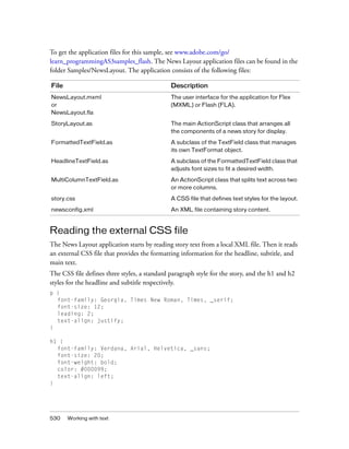To get the application files for this sample, see www.adobe.com/go/
learn_programmingAS3samples_flash. The News Layout application files can be found in the
folder Samples/NewsLayout. The application consists of the following files:
File

Description

NewsLayout.mxml
or
NewsLayout.fla

The user interface for the application for Flex
(MXML) or Flash (FLA).

StoryLayout.as

The main ActionScript class that arranges all
the components of a news story for display.

FormattedTextField.as

A subclass of the TextField class that manages
its own TextFormat object.

HeadlineTextField.as

A subclass of the FormattedTextField class that
adjusts font sizes to fit a desired width.

MultiColumnTextField.as

An ActionScript class that splits text across two
or more columns.

story.css

A CSS file that defines text styles for the layout.

newsconfig.xml

An XML file containing story content.

Reading the external CSS file
The News Layout application starts by reading story text from a local XML file. Then it reads
an external CSS file that provides the formatting information for the headline, subtitle, and
main text.
The CSS file defines three styles, a standard paragraph style for the story, and the h1 and h2
styles for the headline and subtitle respectively.
p {
font-family: Georgia, Times New Roman, Times, _serif;
font-size: 12;
leading: 2;
text-align: justify;
}
h1 {
font-family: Verdana, Arial, Helvetica, _sans;
font-size: 20;
font-weight: bold;
color: #000099;
text-align: left;
}

530

Working with text

 