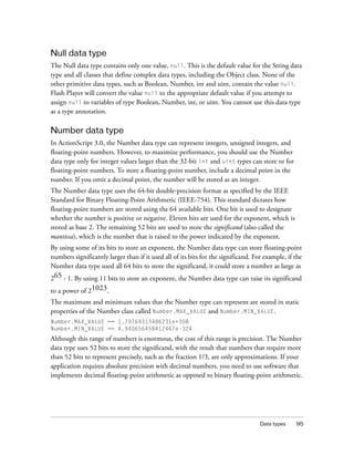 Null data type
The Null data type contains only one value, null. This is the default value for the String data
type and all classes that define complex data types, including the Object class. None of the
other primitive data types, such as Boolean, Number, int and uint, contain the value null.
Flash Player will convert the value null to the appropriate default value if you attempt to
assign null to variables of type Boolean, Number, int, or uint. You cannot use this data type
as a type annotation.

Number data type
In ActionScript 3.0, the Number data type can represent integers, unsigned integers, and
floating-point numbers. However, to maximize performance, you should use the Number
data type only for integer values larger than the 32-bit int and uint types can store or for
floating-point numbers. To store a floating-point number, include a decimal point in the
number. If you omit a decimal point, the number will be stored as an integer.
The Number data type uses the 64-bit double-precision format as specified by the IEEE
Standard for Binary Floating-Point Arithmetic (IEEE-754). This standard dictates how
floating-point numbers are stored using the 64 available bits. One bit is used to designate
whether the number is positive or negative. Eleven bits are used for the exponent, which is
stored as base 2. The remaining 52 bits are used to store the significand (also called the
mantissa), which is the number that is raised to the power indicated by the exponent.
By using some of its bits to store an exponent, the Number data type can store floating-point
numbers significantly larger than if it used all of its bits for the significand. For example, if the
Number data type used all 64 bits to store the significand, it could store a number as large as
265 - 1. By using 11 bits to store an exponent, the Number data type can raise its significand
to a power of 21023.
The maximum and minimum values that the Number type can represent are stored in static
properties of the Number class called Number.MAX_VALUE and Number.MIN_VALUE.
Number.MAX_VALUE == 1.79769313486231e+308
Number.MIN_VALUE == 4.940656458412467e-324

Although this range of numbers is enormous, the cost of this range is precision. The Number
data type uses 52 bits to store the significand, with the result that numbers that require more
than 52 bits to represent precisely, such as the fraction 1/3, are only approximations. If your
application requires absolute precision with decimal numbers, you need to use software that
implements decimal floating-point arithmetic as opposed to binary floating-point arithmetic.

Data types

95

 
