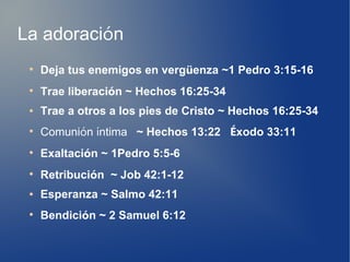 La adoración
●
Deja tus enemigos en vergüenza ~1 Pedro 3:15-16
●
Trae liberación ~ Hechos 16:25-34
● Trae a otros a los pies de Cristo ~ Hechos 16:25-34
●
Comunión íntima ~ Hechos 13:22 Éxodo 33:11
●
Exaltación ~ 1Pedro 5:5-6
●
Retribución ~ Job 42:1-12
● Esperanza ~ Salmo 42:11
●
Bendición ~ 2 Samuel 6:12
 