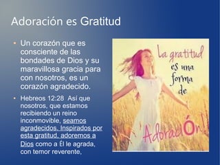 Adoración es Gratitud
● Un corazón que es
consciente de las
bondades de Dios y su
maravillosa gracia para
con nosotros, es un
corazón agradecido.
● Hebreos 12:28 Así que
nosotros, que estamos
recibiendo un reino
inconmovible, seamos
agradecidos. Inspirados por
esta gratitud, adoremos a
Dios como a Él le agrada,
con temor reverente,
 