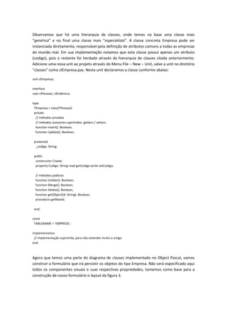 Observamos que há uma hierarquia de classes, onde temos na base uma classe mais
“genérica” e no final uma classe mais “especialista”. A classe concreta Empresa pode ser
instanciada diretamente, responsável pela definição de atributos comuns a todas as empresas
do mundo real. Em sua implementação notamos que esta classe possui apenas um atributo
(codigo), pois o restante foi herdado através da hierarquia de classes citada anteriormente.
Adicione uma nova unit ao projeto através do Menu File – New – Unit, salve a unit no diretório
“classes” como clEmpresa.pas. Nesta unit declaramos a classe conforme abaixo:
unit clEmpresa;
interface
uses clPessoaJ, clEndereco;
type
TEmpresa = class(TPessoaJ)
private
// métodos privados
// métodos acessores suprimidos. getters / setters.
function Insert(): Boolean;
function Update(): Boolean;
protected
_codigo: String;
public
constructor Create;
property Codigo: String read getCodigo write setCodigo;
// métodos publicos
function Validar(): Boolean;
function Merge(): Boolean;
function Delete(): Boolean;
function getObject(Id: String): Boolean;
procedure getMaxId;
end;
const
TABLENAME = 'EMPRESA';
implementation
// implementação suprimida, para não estender muito o artigo
end.
Agora que temos uma parte do diagrama de classes implementado no Object Pascal, vamos
construir o formulário que irá persistir os objetos do tipo Empresa. Não será especificado aqui
todos os componentes visuais e suas respectivas propriedades, tomemos como base para a
construção de nosso formulário o layout da figura 3.
 