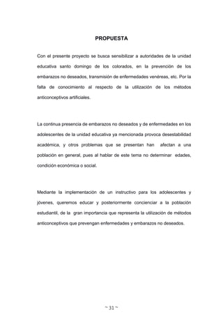 ~ 31 ~
PROPUESTA
Con el presente proyecto se busca sensibilizar a autoridades de la unidad
educativa santo domingo de los colorados, en la prevención de los
embarazos no deseados, transmisión de enfermedades venéreas, etc. Por la
falta de conocimiento al respecto de la utilización de los métodos
anticonceptivos artificiales.
La continua presencia de embarazos no deseados y de enfermedades en los
adolescentes de la unidad educativa ya mencionada provoca desestabilidad
académica, y otros problemas que se presentan han afectan a una
población en general, pues al hablar de este tema no determinar edades,
condición económica o social.
Mediante la implementación de un instructivo para los adolescentes y
jóvenes, queremos educar y posteriormente concienciar a la población
estudiantil, de la gran importancia que representa la utilización de métodos
anticonceptivos que prevengan enfermedades y embarazos no deseados.
 