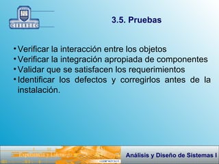 3.5. Pruebas Verificar la interacción entre los objetos Verificar la integración apropiada de componentes Validar que se satisfacen los requerimientos Identificar los defectos y corregirlos antes de la instalación. 