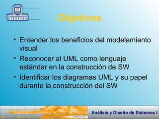 Objetivos Entender los beneficios del  m odelamiento visual Reconocer al UML como lenguaje estándar en la construcción de SW Identificar los diagramas UML y su papel durante la construcción del SW 