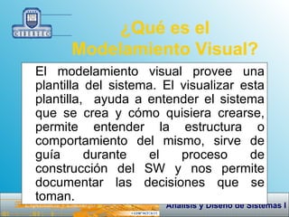 ¿Qué es el Modelamiento Visual? El modelamiento visual provee una plantilla del sistema. El visualizar esta plantilla,  ayuda a entender el sistema que se crea y cómo quisiera crearse, permite entender la estructura o comportamiento del mismo, sirve de guía durante el proceso de construcción del SW y nos permite documentar las decisiones que se toman. 