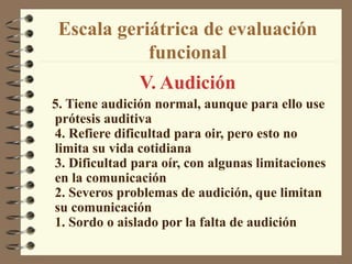 Escala geriátrica de evaluación
funcional
V. Audición
5. Tiene audición normal, aunque para ello use
prótesis auditiva
4. Refiere dificultad para oir, pero esto no
limita su vida cotidiana
3. Dificultad para oír, con algunas limitaciones
en la comunicación
2. Severos problemas de audición, que limitan
su comunicación
1. Sordo o aislado por la falta de audición
 