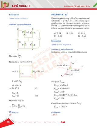 16
Resolución
Tema: Electrodinámica
Análisis y procedimiento
ε
AA
VV
R
R R
R
AA
B B
2I
i=I
II
I
Nos piden
V
i
AB
.
El circuito se puede reducir a
ε=10 V REq=R=10 Ω
2I
E=(2I)⋅REq
10=2I⋅10
→ I=0,5 A (I)
VAB =E
VAB =10 (II)
Dividimos (II) y (I).
∴
V
I
AB
= =
10
0 5
20
,
Respuesta
20
PREGUNTA N.o
20
Una carga eléctrica de –30 µC moviéndose con
velocidad v

= − ×2 105
m/s , entra en una región
donde existe un campo magnético uniforme
B

= 0 6, T . Determine la fuerza magnética (en N)
sobre la carga en el instante que ingresa al campo.
A) 7 2, k B) 3 6, k C) 1 8, k
D) −1 8, k E) −3 6, k
Resolución
Tema: Fuerza magnética
Análisis y procedimiento
Graficamos según el enunciado del problema,
θ
Z
Y
X
v=2×105
m/s
q=–30 µC
B=0,6 TB=0,6 TB=0,6 T
FmagFmag
Nos piden F

mag.
Fmag=|q|vBsenθ
Fmag=|q|vBsen90º
Fmag=|q|vB
Fmag=30×10–6
·2×105
·0,6
Fmag=3,6 N
Consideramos la dirección de la F

mag.
F kmag , N= − 3 6
Respuesta
− 3 6, k
 