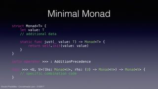 Vincent Pradeilles - CocoaHeads Lyon - 21/09/17
Minimal Monad
struct Monad<T> {
let value: T
// additional data
static func just(_ value: T) -> Monad<T> {
return self.init(value: value)
}
}
infix operator >>> : AdditionPrecedence
func >>> <U, V>(lhs: Monad<U>, rhs: (U) -> Monad<V>) -> Monad<V> {
// specific combination code
}
 