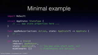 Vincent Pradeilles - CocoaHeads Lyon - 21/09/17
Minimal example
import ReSwift
struct AppState: StateType {
// ... app state properties here ...
}
func appReducer(action: Action, state: AppState?) -> AppState {
// ...
}
let store = Store(
reducer: appReducer,
state: AppState(), // You may also start with `nil`
middleware: []) // Middlewares are optional
 