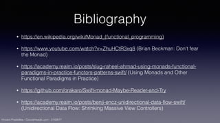 Vincent Pradeilles - CocoaHeads Lyon - 21/09/17
Bibliography
• https://en.wikipedia.org/wiki/Monad_(functional_programming)
• https://www.youtube.com/watch?v=ZhuHCtR3xq8 (Brian Beckman: Don't fear
the Monad)
• https://academy.realm.io/posts/slug-raheel-ahmad-using-monads-functional-
paradigms-in-practice-functors-patterns-swift/ (Using Monads and Other
Functional Paradigms in Practice)
• https://github.com/orakaro/Swift-monad-Maybe-Reader-and-Try
• https://academy.realm.io/posts/benji-encz-unidirectional-data-ﬂow-swift/
(Unidirectional Data Flow: Shrinking Massive View Controllers)
 