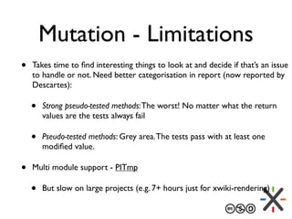 Mutation - Limitations
• Takes time to ﬁnd interesting things to look at and decide if that’s an issue
to handle or not. Need better categorisation in report (now reported by
Descartes):
• Strong pseudo-tested methods:The worst! No matter what the return
values are the tests always fail
• Pseudo-tested methods: Grey area.The tests pass with at least one
modiﬁed value.
• Multi module support - PITmp
• But slow on large projects (e.g. 7+ hours just for xwiki-rendering)
 