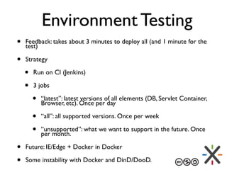 Environment Testing
• Feedback: takes about 3 minutes to deploy all (and 1 minute for the
test)
• Strategy
• Run on CI (Jenkins)
• 3 jobs
• “latest”: latest versions of all elements (DB, Servlet Container,
Browser, etc). Once per day
• “all”: all supported versions. Once per week
• “unsupported”: what we want to support in the future. Once
per month.
• Future: IE/Edge + Docker in Docker
• Some instability with Docker and DinD/DooD.
 