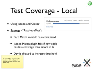 Test Coverage - Local
• Using Jacoco and Clover
• Strategy - “Ratchet effect”:
• Each Maven module has a threshold
• Jacoco Maven plugin fails if new code
has less coverage than before in %
• Dev is allowed to increase threshold
Of course TPC is not panacea. You
could have 100% and app not
working. Also need functional tests.
Aim for 80%.
 