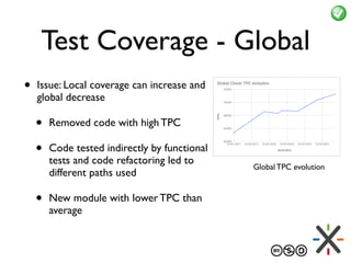 Test Coverage - Global
• Issue: Local coverage can increase and
global decrease
• Removed code with high TPC
• Code tested indirectly by functional
tests and code refactoring led to
different paths used
• New module with lower TPC than
average
Global TPC evolution
 