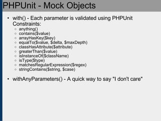 PHPUnit - Mock Objects with() - Each parameter is validated using PHPUnit Constraints: anything()‏ contains($value)‏ arrayHasKey($key)‏ equalTo($value, $delta, $maxDepth)‏ classHasAttribute($attribute)‏ greaterThan($value)‏ isInstanceOf($className)‏ isType($type)‏ matchesRegularExpression($regex)‏ stringContains($string, $case) withAnyParameters() - A quick way to say &quot;I don't care&quot; 
