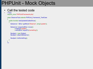 PHPUnit - Mock Objects Call the tested code <?php require_once  'PHPUnit/Framework.php' ;   class  ObserverTest  extends  PHPUnit_Framework_TestCase {     public function  testUpdateIsCalledOnce ()     {          $observer  =  $this -> getMock ( 'Observer' , array( 'update' ));          $observer -> expects ( $this -> once ())                  -> method ( 'update' )                  -> with ( $this -> equalTo ( 'something' ));          $subject  = new  Subject ;          $subject -> attach ( $observer );            $subject -> doSomething ();     } } ?> 