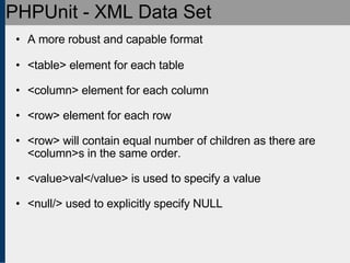 PHPUnit - XML Data Set A more robust and capable format <table> element for each table <column> element for each column <row> element for each row <row> will contain equal number of children as there are <column>s in the same order. <value>val</value> is used to specify a value <null/> used to explicitly specify NULL 