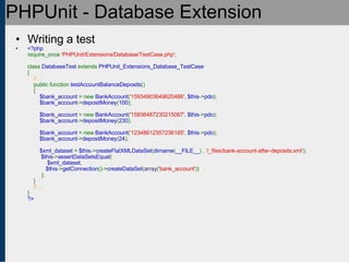 PHPUnit - Database Extension Writing a test <?php require_once  'PHPUnit/Extensions/Database/TestCase.php' ;   class  DatabaseTest  extends  PHPUnit_Extensions_Database_TestCase {      // ...     public function  testAccountBalanceDeposits ()     {          $bank_account  = new  BankAccount ( '15934903649620486' ,  $this -> pdo );          $bank_account -> depositMoney ( 100 );               $bank_account  = new  BankAccount ( '15936487230215067' ,  $this -> pdo );          $bank_account -> depositMoney ( 230 );                   $bank_account  = new  BankAccount ( '12348612357236185' ,  $this -> pdo );          $bank_account -> depositMoney ( 24 );                    $xml_dataset  =  $this -> createFlatXMLDataSet ( dirname ( __FILE__ ) .  '/_files/bank-account-after-deposits.xml' );   $this -> assertDataSetsEqual (   $xml_dataset ,            $this -> getConnection ()-> createDataSet ( array ( 'bank_account' ))   );     }       // ... } ?> 