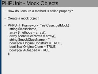 PHPUnit - Mock Objects How do I ensure a method is called properly? Create a mock object! PHPUnit_Framework_TestCase::getMock(   string $className,   array $methods = array(),   array $constructParms = array(),   string $mockClassName = '',   bool $callOriginalConstruct = TRUE,   bool $callOriginalClone = TRUE,   bool $callAutoLoad = TRUE ); 