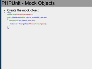 PHPUnit - Mock Objects Create the mock object <?php require_once  'PHPUnit/Framework.php' ;   class  ObserverTest  extends  PHPUnit_Framework_TestCase {     public function  testUpdateIsCalledOnce ()     {          $observer  =  $this -> getMock ( 'Observer' , array( 'update' ));     } } ?> 