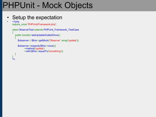 PHPUnit - Mock Objects Setup the expectation <?php require_once  'PHPUnit/Framework.php' ;   class  ObserverTest  extends  PHPUnit_Framework_TestCase {     public function  testUpdateIsCalledOnce ()     {          $observer  =  $this -> getMock ( 'Observer' , array( 'update' ));          $observer -> expects ( $this -> once ())                  -> method ( 'update' )                  -> with ( $this -> equalTo ( 'something' ));     } } ?> 