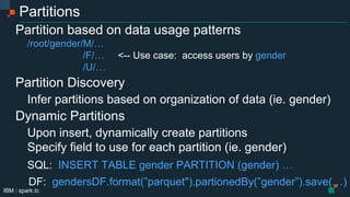 IBM | spark.tc
Partitions
Partition based on data usage patterns
/root/gender=M/…
/gender=F/… <-- Use case: access users by gender
/gender=U/…
Partition Discovery
On read, infer partitions from organization of data (ie. gender=F)
Dynamic Partitions
Upon insert, dynamically create partitions
Specify field to use for each partition (ie. gender)
SQL: INSERT TABLE genders PARTITION (gender) SELECT …
DF: gendersDF.write.format(”parquet").partitionBy(”gender”).save(…)
 
