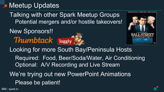 IBM | spark.tc
Meetup Updates
Talking with other Spark Meetup Groups
Potential mergers and/or hostile takeovers!
New Sponsors!!
Looking for more South Bay/Peninsula Hosts
Required: Food, Beer/Soda/Water, Air Conditioning
Optional: A/V Recording and Live Stream
We’re trying out new PowerPoint Animations
Please be patient!
 