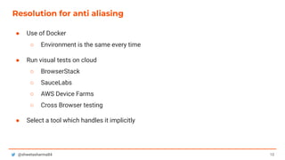 10@shwetasharma84
Resolution for anti aliasing
● Use of Docker
○ Environment is the same every time
● Run visual tests on cloud
○ BrowserStack
○ SauceLabs
○ AWS Device Farms
○ Cross Browser testing
● Select a tool which handles it implicitly
 