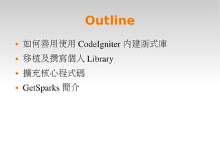 Outline
   如何善用使用 CodeIgniter 內建函式庫
   移植及撰寫個人 Library
   擴充核心程式碼
   GetSparks 簡介
 