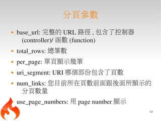 分頁參數
   base_url: 完整的 URL 路徑 , 包含了控制器
      (controller)/ 函數 (function)
   total_rows: 總筆數
   per_page: 單頁顯示幾筆
   uri_segment: URI 哪個部份包含了頁數
   num_links: 您目前所在頁數前面跟後面所顯示的
      分頁數量
   use_page_numbers: 用 page number 顯示
                                         83
 