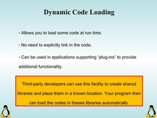 Dynamic Code Loading
- Allows you to load some code at run time.
- No need to explicitly link in the code.
- Can be used in applications supporting “plug-ins” to provide
additional functionality.
Third-party developers can use this facility to create shared
libraries and place them in a known location. Your program then
can load the codes in theses libraries automatically.
 
