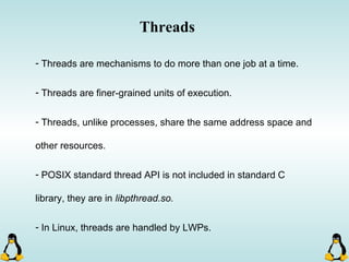 Threads
- Threads are mechanisms to do more than one job at a time.
- Threads are finer-grained units of execution.
- Threads, unlike processes, share the same address space and
other resources.
- POSIX standard thread API is not included in standard C
library, they are in libpthread.so.
- In Linux, threads are handled by LWPs.
 