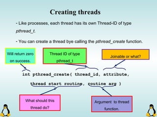 Creating threads
- Like processes, each thread has its own Thread-ID of type
pthread_t.
- You can create a thread bye calling the pthread_create function.
int pthread_create( thread_id, attribute,
thread start routine, routine arg )
Thread ID of type
pthread_t
Will return zero
on success.
Joinable or what?
What should this
thread do?
Argument to thread
function.
 