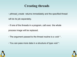 Creating threads
- pthread_create returns immediately and the specified thread
will do its job separately.
- If one of the threads in a program, call exec the whole
process image will be replaced.
- The argument passed to the thread routine is a void * .
- You can pass more data in a structure of type void *.
 