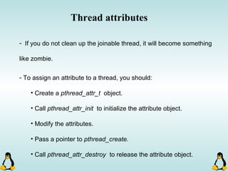 Thread attributes
- If you do not clean up the joinable thread, it will become something
like zombie.
- To assign an attribute to a thread, you should:
• Create a pthread_attr_t object.
• Call pthread_attr_init to initialize the attribute object.
• Modify the attributes.
• Pass a pointer to pthread_create.
• Call pthread_attr_destroy to release the attribute object.
 