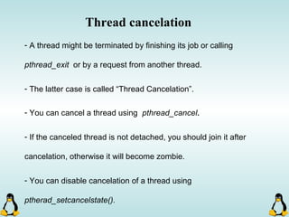 Thread cancelation
- A thread might be terminated by finishing its job or calling
pthread_exit or by a request from another thread.
- The latter case is called “Thread Cancelation”.
- You can cancel a thread using pthread_cancel.
- If the canceled thread is not detached, you should join it after
cancelation, otherwise it will become zombie.
- You can disable cancelation of a thread using
ptherad_setcancelstate().
 